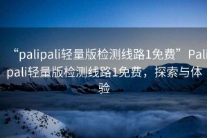 “palipali輕量版檢測線路1免費”Palipali輕量版檢測線路1免費，探索與體驗