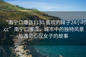 “南寧口爆店1130.喜歡的妹子24小時.cc”南寧口爆店，城市中的獨特風景與遇見心儀女子的故事