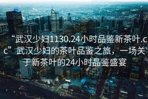 “武漢少婦1130.24小時品鑒新茶葉.cc”武漢少婦的茶葉品鑒之旅，一場關(guān)于新茶葉的24小時品鑒盛宴