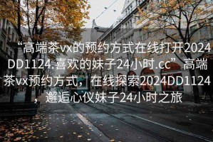 “高端茶vx的預(yù)約方式在線打開2024DD1124.喜歡的妹子24小時(shí).cc”高端茶vx預(yù)約方式，在線探索2024DD1124，邂逅心儀妹子24小時(shí)之旅