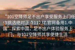 “101空降師足不出戶享受服務上門任你挑選絕對正點1123Z.官網(wǎng)備用1.中國”探索中國，足不出戶體驗服務上門，與101空降師共享便捷生活