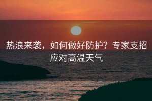 熱浪來襲，如何做好防護？專家支招應(yīng)對高溫天氣