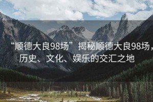 “順德大良98場”揭秘順德大良98場，歷史、文化、娛樂的交匯之地