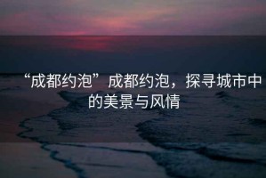 “成都約泡”成都約泡，探尋城市中的美景與風情