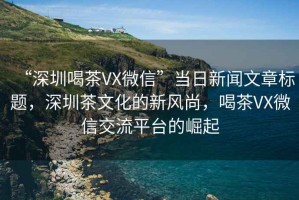 “深圳喝茶VX微信”當(dāng)日新聞文章標(biāo)題，深圳茶文化的新風(fēng)尚，喝茶VX微信交流平臺的崛起