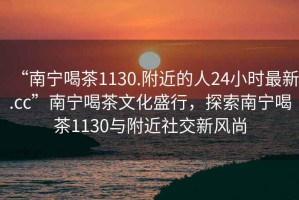 “南寧喝茶1130.附近的人24小時(shí)最新.cc”南寧喝茶文化盛行，探索南寧喝茶1130與附近社交新風(fēng)尚