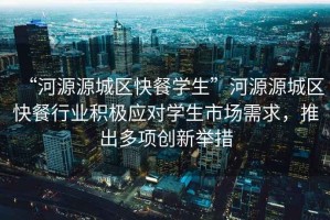 “河源源城區(qū)快餐學(xué)生”河源源城區(qū)快餐行業(yè)積極應(yīng)對(duì)學(xué)生市場(chǎng)需求，推出多項(xiàng)創(chuàng)新舉措