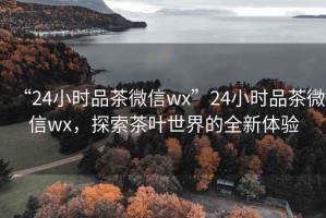 “24小時品茶微信wx”24小時品茶微信wx，探索茶葉世界的全新體驗