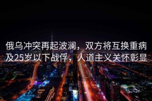 俄烏沖突再起波瀾，雙方將互換重病及25歲以下戰(zhàn)俘，人道主義關(guān)懷彰顯