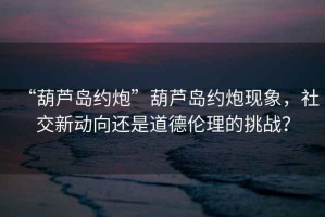“葫蘆島約炮”葫蘆島約炮現(xiàn)象，社交新動(dòng)向還是道德倫理的挑戰(zhàn)？