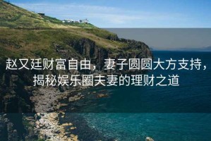 趙又廷財(cái)富自由，妻子圓圓大方支持，揭秘娛樂圈夫妻的理財(cái)之道