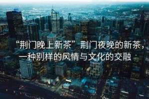 “荊門晚上新茶”荊門夜晚的新茶，一種別樣的風情與文化的交融
