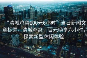 “清城雞窩100元6小時(shí)”當(dāng)日新聞文章標(biāo)題，清城雞窩，百元暢享六小時(shí)，探索新型休閑體驗(yàn)
