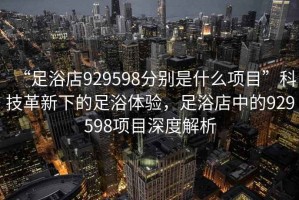 “足浴店929598分別是什么項目”科技革新下的足浴體驗，足浴店中的929598項目深度解析