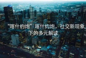 “喀什約炮”喀什約炮，社交新現(xiàn)象下的多元解讀