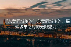 “東莞同城炮約”東莞同城炮約，探索城市之約的無(wú)限魅力