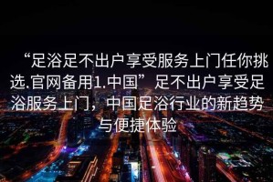“足浴足不出戶享受服務(wù)上門任你挑選.官網(wǎng)備用1.中國”足不出戶享受足浴服務(wù)上門，中國足浴行業(yè)的新趨勢(shì)與便捷體驗(yàn)