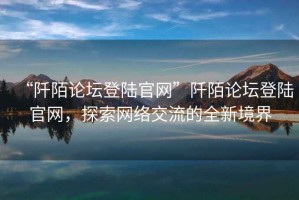 “阡陌論壇登陸官網(wǎng)”阡陌論壇登陸官網(wǎng)，探索網(wǎng)絡(luò)交流的全新境界