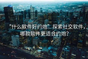 “什么軟件好約炮”探索社交軟件，哪款軟件更適合約炮？