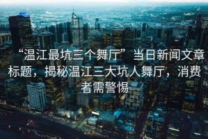 “溫江最坑三個舞廳”當(dāng)日新聞文章標(biāo)題，揭秘溫江三大坑人舞廳，消費者需警惕