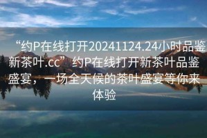 “約P在線打開20241124.24小時品鑒新茶葉.cc”約P在線打開新茶葉品鑒盛宴，一場全天候的茶葉盛宴等你來體驗