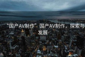 “國(guó)產(chǎn)AV制作”國(guó)產(chǎn)AV制作，探索與發(fā)展