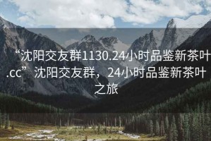 “沈陽交友群1130.24小時品鑒新茶葉.cc”沈陽交友群，24小時品鑒新茶葉之旅