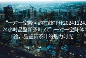 “一對一空降可約在線打開20241124.24小時品鑒新茶葉.cc”一對一空降體驗，品鑒新茶葉的魅力時光