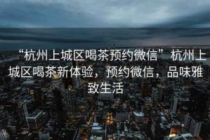 “杭州上城區(qū)喝茶預約微信”杭州上城區(qū)喝茶新體驗，預約微信，品味雅致生活