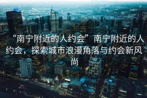 “南寧附近的人約會(huì)”南寧附近的人約會(huì)，探索城市浪漫角落與約會(huì)新風(fēng)尚