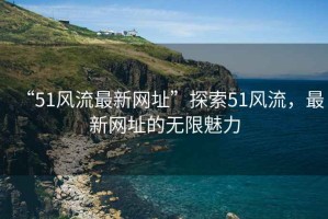 “51風流最新網(wǎng)址”探索51風流，最新網(wǎng)址的無限魅力