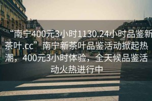 “南寧400元3小時1130.24小時品鑒新茶葉.cc”南寧新茶葉品鑒活動掀起熱潮，400元3小時體驗，全天候品鑒活動火熱進行中