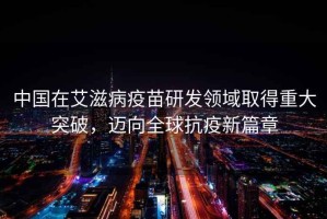 中國在艾滋病疫苗研發(fā)領(lǐng)域取得重大突破，邁向全球抗疫新篇章
