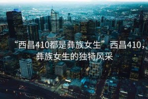 “西昌410都是彝族女生”西昌410，彝族女生的獨特風(fēng)采