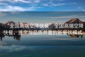 “全國高端空降快餐”全國高端空降快餐，速度與品質(zhì)并重的新餐飲模式