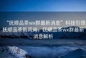 “撫順品茶wx群最新消息”科技引領撫順品茶新風尚，撫順品茶wx群最新消息解析