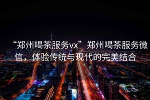 “鄭州喝茶服務(wù)vx”鄭州喝茶服務(wù)微信，體驗(yàn)傳統(tǒng)與現(xiàn)代的完美結(jié)合