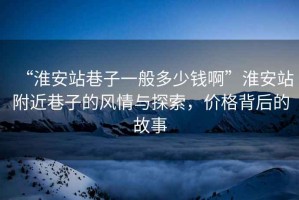 “淮安站巷子一般多少錢啊”淮安站附近巷子的風(fēng)情與探索，價(jià)格背后的故事