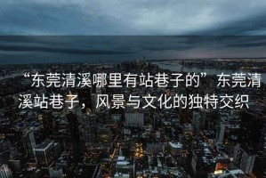 “東莞清溪哪里有站巷子的”東莞清溪站巷子，風(fēng)景與文化的獨(dú)特交織