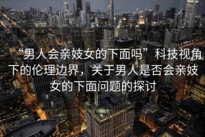 “男人會(huì)親妓女的下面嗎”科技視角下的倫理邊界，關(guān)于男人是否會(huì)親妓女的下面問題的探討