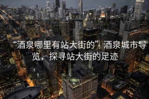 “酒泉哪里有站大街的”酒泉城市導(dǎo)覽，探尋站大街的足跡