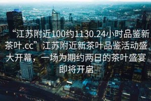 “江蘇附近100約1130.24小時品鑒新茶葉.cc”江蘇附近新茶葉品鑒活動盛大開幕，一場為期約兩日的茶葉盛宴即將開啟