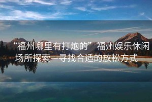 “福州哪里有打炮的”福州娛樂(lè)休閑場(chǎng)所探索—尋找合適的放松方式