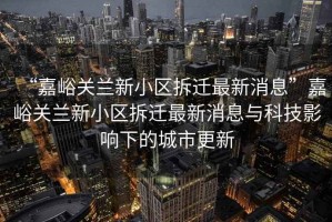 “嘉峪關(guān)蘭新小區(qū)拆遷最新消息”嘉峪關(guān)蘭新小區(qū)拆遷最新消息與科技影響下的城市更新