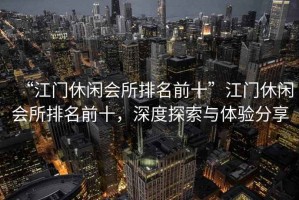 “江門休閑會(huì)所排名前十”江門休閑會(huì)所排名前十，深度探索與體驗(yàn)分享