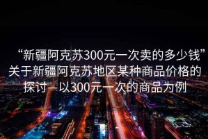 “新疆阿克蘇300元一次賣的多少錢”關(guān)于新疆阿克蘇地區(qū)某種商品價(jià)格的探討—以300元一次的商品為例