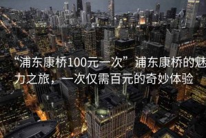 “浦東康橋100元一次”浦東康橋的魅力之旅，一次僅需百元的奇妙體驗(yàn)