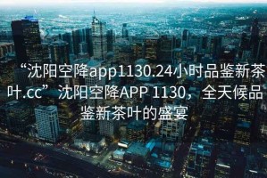 “沈陽空降app1130.24小時(shí)品鑒新茶葉.cc”沈陽空降A(chǔ)PP 1130，全天候品鑒新茶葉的盛宴