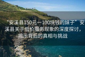 “安溪縣150元一100塊錢的妹子”安溪縣關(guān)于低價(jià)服務(wù)現(xiàn)象的深度探討，揭示背后的真相與挑戰(zhàn)