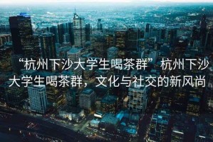 “杭州下沙大學生喝茶群”杭州下沙大學生喝茶群，文化與社交的新風尚